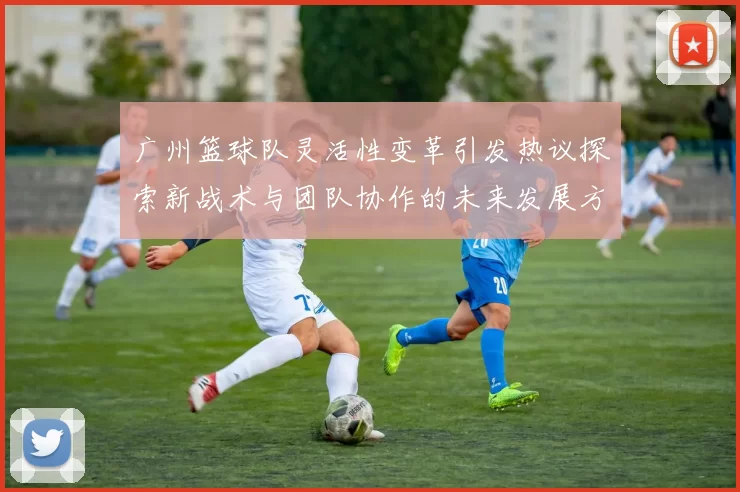 广州篮球队灵活性变革引发热议探索新战术与团队协作的未来发展方向