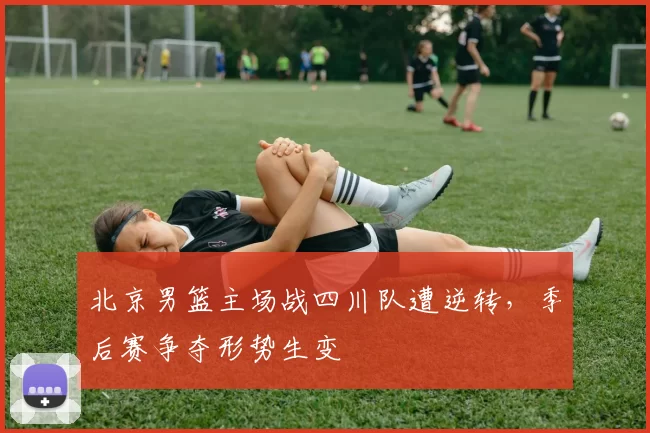 北京男篮主场战四川队遭逆转，季后赛争夺形势生变