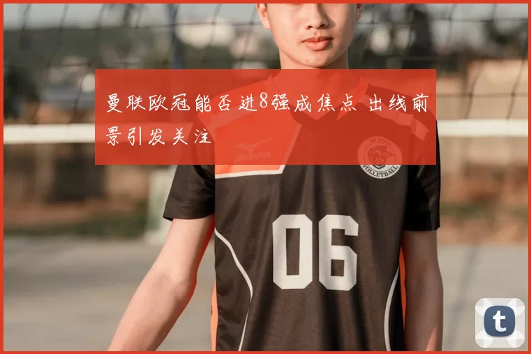 曼联欧冠能否进8强成焦点 出线前景引发关注