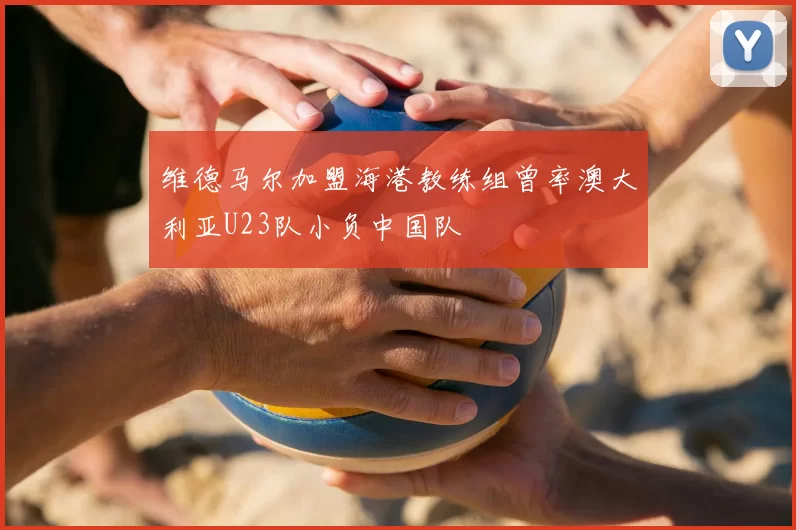 维德马尔加盟海港教练组曾率澳大利亚U23队小负中国队