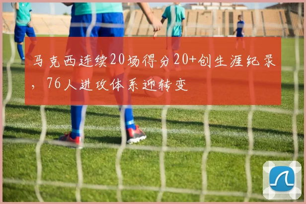 马克西连续20场得分20+创生涯纪录，76人进攻体系迎转变
