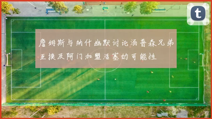 詹姆斯与纳什幽默讨论汤普森兄弟互换及阿门加盟活塞的可能性
