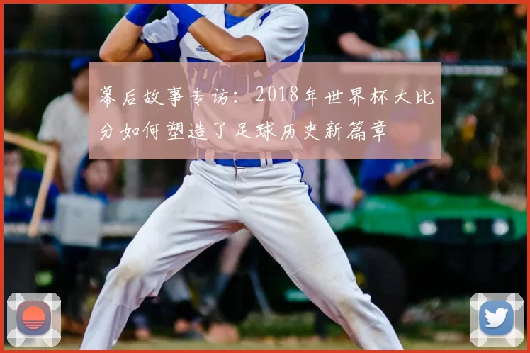 幕后故事专访:2018年世界杯大比分如何塑造了足球历史新篇章