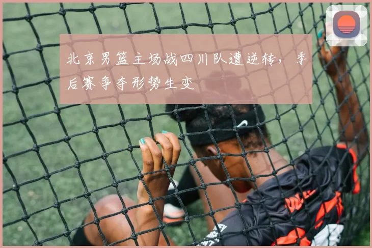 北京男篮主场战四川队遭逆转，季后赛争夺形势生变