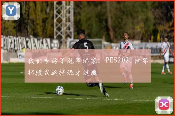 我们专访了冠军玩家：PES2021世界杯模式这样玩才过瘾