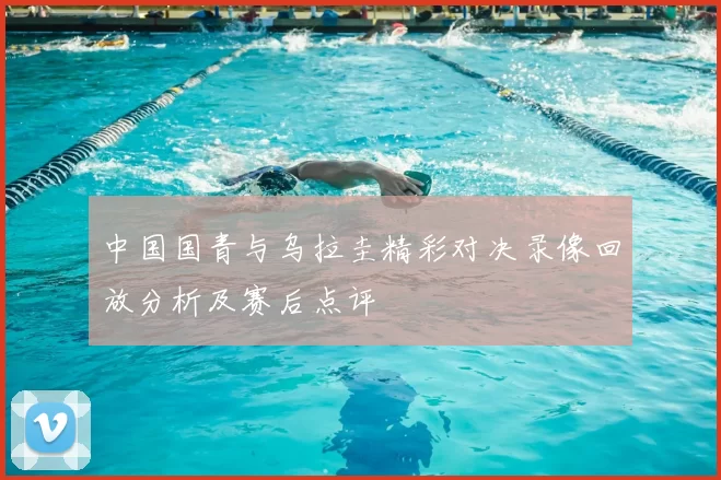 中国国青与乌拉圭精彩对决录像回放分析及赛后点评