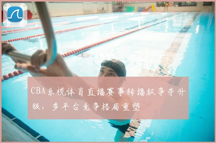 CBA乐视体育直播赛事转播权争夺升级，多平台竞争格局重塑