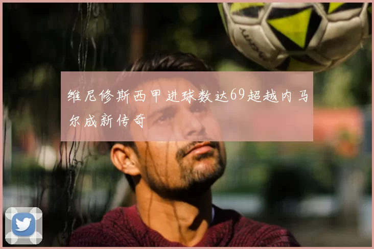 维尼修斯西甲进球数达69超越内马尔成新传奇
