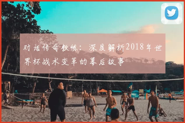 对话传奇教练：深度解析2018年世界杯战术变革的幕后故事