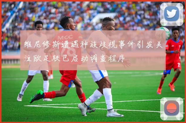 维尼修斯遭遇种族歧视事件引发关注欧足联已启动调查程序