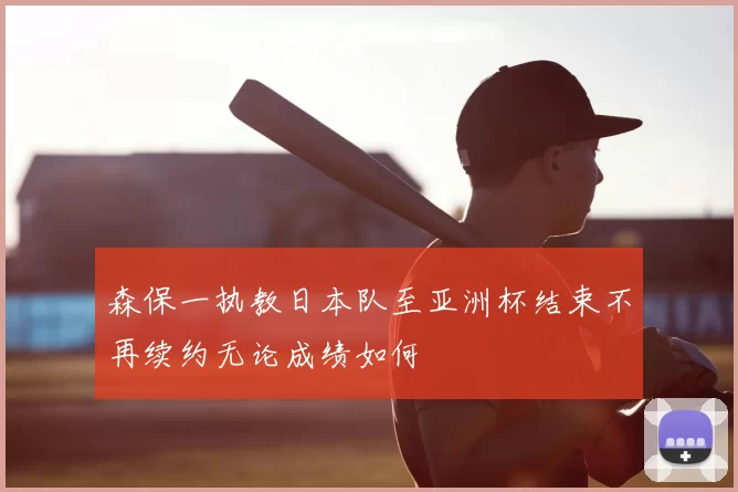 森保一执教日本队至亚洲杯结束不再续约无论成绩如何