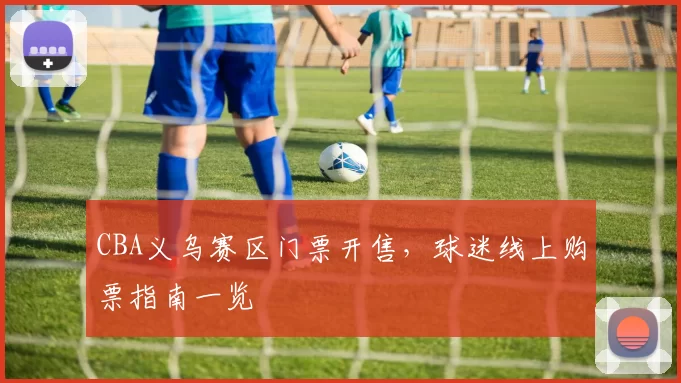 CBA义乌赛区门票开售，球迷线上购票指南一览