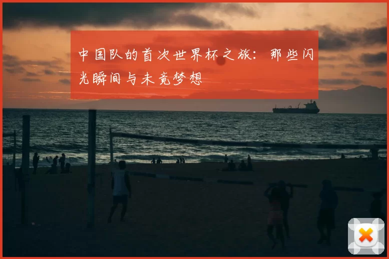 中国队的首次世界杯之旅：那些闪光瞬间与未竟梦想