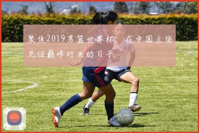 聚焦2019男篮世界杯：在中国主场见证巅峰对决的日子