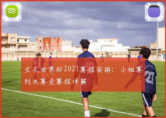 女足世界杯2021赛程安排：小组赛到决赛全赛程详解
