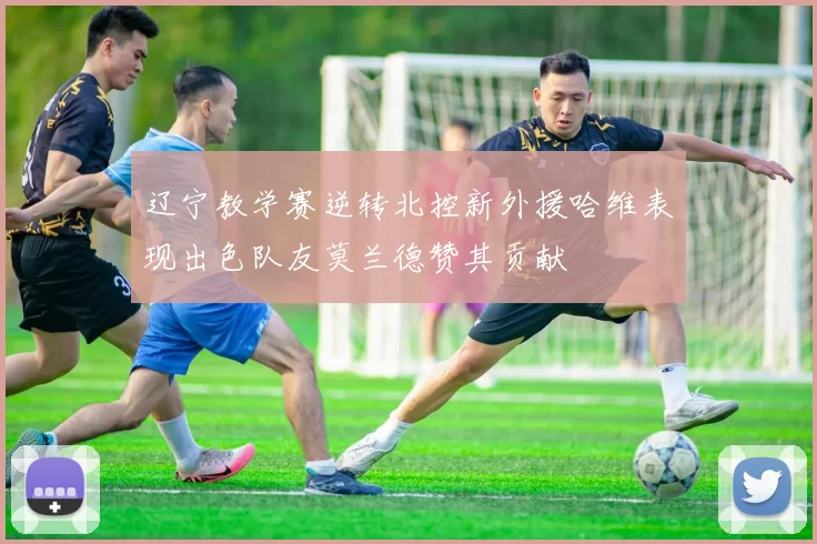 辽宁教学赛逆转北控新外援哈维表现出色队友莫兰德赞其贡献