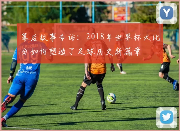 幕后故事专访：2018年世界杯大比分如何塑造了足球历史新篇章