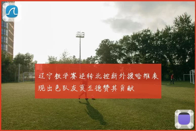 辽宁教学赛逆转北控新外援哈维表现出色队友莫兰德赞其贡献
