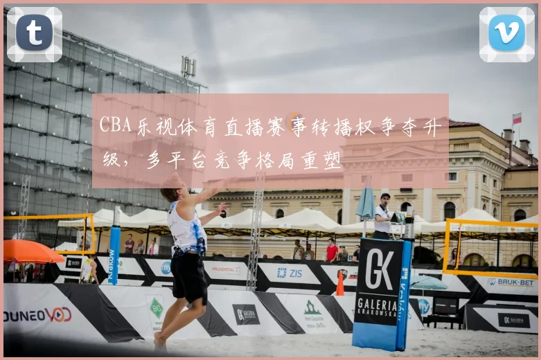CBA乐视体育直播赛事转播权争夺升级，多平台竞争格局重塑