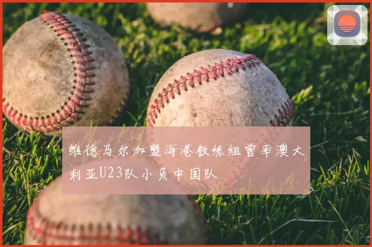 维德马尔加盟海港教练组曾率澳大利亚U23队小负中国队