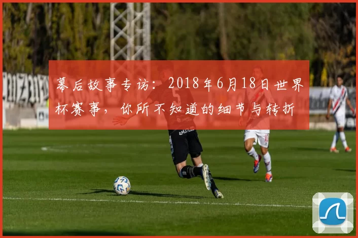 幕后故事专访:2018年6月18日世界杯赛事,你所不知道的细节与转折