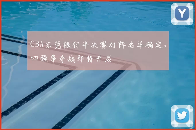 CBA东莞银行半决赛对阵名单确定，四强争夺战即将开启