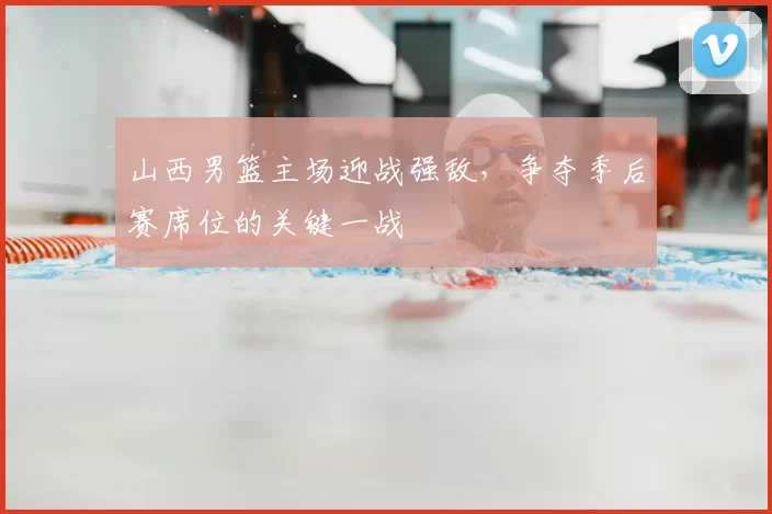 山西男篮主场迎战强敌，争夺季后赛席位的关键一战