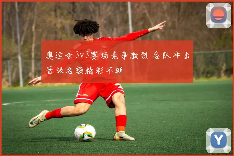 奥运会3v3赛场竞争激烈 各队冲击晋级名额精彩不断