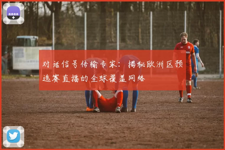 对话信号传输专家：揭秘欧洲区预选赛直播的全球覆盖网络
