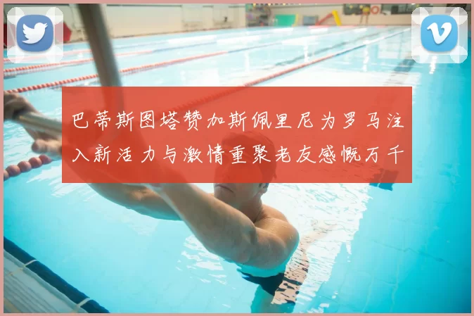 巴蒂斯图塔赞加斯佩里尼为罗马注入新活力与激情重聚老友感慨万千