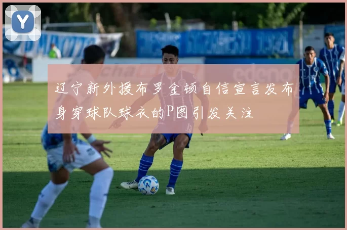 辽宁新外援布罗金顿自信宣言发布身穿球队球衣的P图引发关注