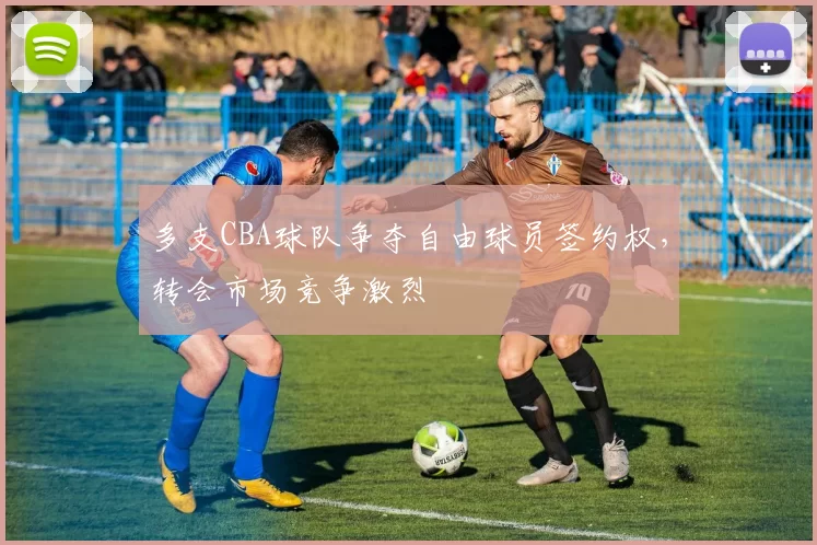 多支CBA球队争夺自由球员签约权，转会市场竞争激烈