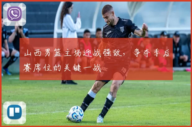 山西男篮主场迎战强敌，争夺季后赛席位的关键一战