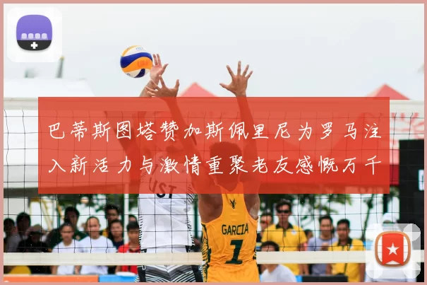 巴蒂斯图塔赞加斯佩里尼为罗马注入新活力与激情重聚老友感慨万千